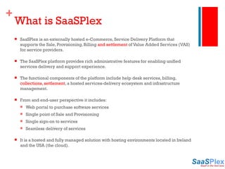 What is SaaSPlex SaaSPlex is an externally hosted e-Commerce, Service Delivery Platform that supports the Sale, Provisioning, Billing  and settlement  of Value Added Services (VAS) for service providers. The SaaSPlex platform provides rich administrative features for enabling unified services delivery and support experience. The functional components of the platform include help desk services, billing,  collections, settlement , a hosted services-delivery ecosystem and infrastructure management. From and end-user perspective it includes: Web portal to purchase software services Single point of Sale and Provisioning Single sign-on to services Seamless delivery of services It is a hosted and fully managed solution with hosting environments located in Ireland and the USA (the cloud). 