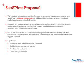SaaSPlex Proposal The proposal is to develop and jointly invest in a managed service partnership with  “SaaSPlex”,  a Global VAS supplier , to address VAS & Software as a Service (SaaS) market opportunity in the SME space. SaaSPlex will provide a Service Delivery Platform and are a vendor-agnostic service aggregator (marketplace) that enables unified services delivery, customer administration and support capabilities. The SaaSPlex platform will allow any service provider to offer “best of breed” third party Value Added Services while utilising a simple interface to their current business support systems. Key Values: Time to Market for New Services <4 weeks Build channel and partner portals “ real time” bundle creation “ real time” promotions 