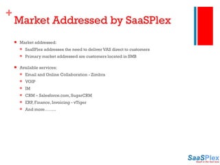 Market Addressed by SaaSPlex Market addressed: SaaSPlex addresses the need to deliver VAS direct to customers Primary market addressed are customers located in SMB  Available services: Email and Online Collaboration - Zimbra VOIP IM CRM – Salesforce.com, SugarCRM ERP, Finance, Invoicing - vTiger And more…….. 