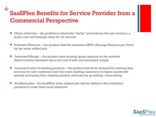SaaSPlex Benefits for Service Provider from a Commercial Perspective Churn reduction – the product is inherently “sticky” and reduces the rate of churn, a major cost and strategic issue for all carriers Increased Revenue – the product directly increases ARPU (Average Revenue per User) by the value added sale   Increased Margin – the product uses existing spare capacity on the network (fixed/mobile) therefore has a low cost of sale and increased margin   Increased sales of existing products – the product will drive demand for existing data services for new customers and will move existing customers to higher bandwidth speeds increasing their existing product revenues by up selling/ cross selling   Bundled sales – the SaaSPlex value added sale will be added to the traditional products to make them more attractive 