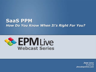 SaaS PPM
How Do You Know When It’s Right For You?




     Webcast Series


                                         Jose Levy
                                            7/12/12
                                   jlevy@epmlive.com
 