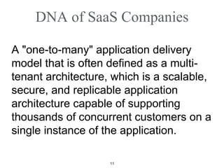 DNA of SaaS Companies A "one-to-many" application delivery model that is often defined as a multi-tenant architecture, which is a scalable, secure, and replicable application architecture capable of supporting thousands of concurrent customers on a single instance of the application. 