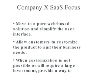 Company X SaaS Focus Move to a pure web-based solution and simplify the user interface. Allow customers to customize the product to suit their business needs. When customization is not possible or will require a large investment, provide a way to leverage 3 rd  party tools. 