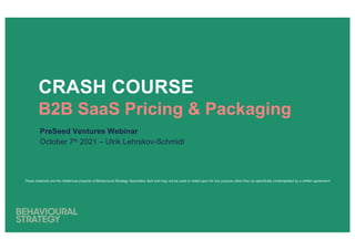 CRASH COURSE
B2B SaaS Pricing & Packaging
PreSeed Ventures Webinar
October 7th 2021 – Ulrik Lehrskov-Schmidt
These materials are the intellectual property of Behavioural Strategy Associates ApS and may not be used or relied upon for any purpose other than as specifically contemplated by a written agreement.
 