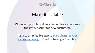Make it scalable
When you price based on value metrics, you lower
the entry barrier for new customers.
It’s also an effect...