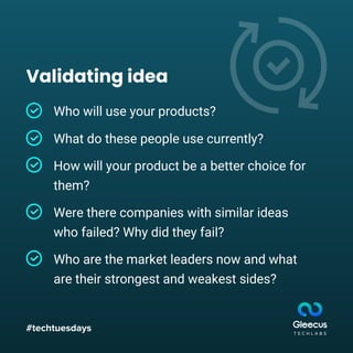 #techtuesdays
Validating idea
Who will use your products?
What do these people use currently?
How will your product be a better choice for
them?
Were there companies with similar ideas
who failed? Why did they fail?
Who are the market leaders now and what
are their strongest and weakest sides?
 