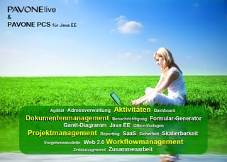 &
PAVONE PCS
PAVONE PCS
PAVONE PCS
PAVONE PCS für Java EE
Agilität Adressverwaltung Aktivitäten Dashboard
Dokumentenmanagement Benachrichtigung Formular-Generator
Gantt-Diagramm Java EE Office-Vorlagen
Projektmanagement Reporting SaaS Sicherheit Skalierbarkeit
Vorgehensmodelle Web 2.0 Workflowmanagement
Zeitmanagement Zusammenarbeit
Agilität Adressverwaltung Aktivitäten Dashboard
Dokumentenmanagement Benachrichtigung Formular-Generator
Gantt-Diagramm Java EE Office-Vorlagen
Projektmanagement Reporting SaaS Sicherheit Skalierbarkeit
Vorgehensmodelle Web 2.0 Workflowmanagement
Zeitmanagement Zusammenarbeit
 