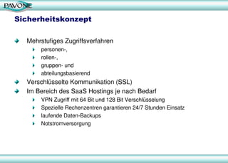 Sicherheitskonzept
Mehrstufiges Zugriffsverfahren
personen-,
rollen-,
gruppen- und
abteilungsbasierend
Verschlüsselte Kommunikation (SSL)
Im Bereich des SaaS Hostings je nach Bedarf
VPN Zugriff mit 64 Bit und 128 Bit Verschlüsselung
Spezielle Rechenzentren garantieren 24/7 Stunden Einsatz
laufende Daten-Backups
Notstromversorgung
 
