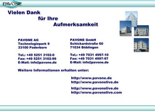 Vielen Dank
Vielen Dank
f
fü
ür Ihre
r Ihre
Aufmerksamkeit
Aufmerksamkeit
Weitere Informationen erhalten unter:
PAVONE AG
PAVONE AG
Technologiepark 9
Technologiepark 9
33100 Paderborn
33100 Paderborn
Tel.: +49 5251 3102
Tel.: +49 5251 3102-
-0
0
Fax: +49 5251 3102
Fax: +49 5251 3102-
-99
99
E
E-
-Mail:
Mail: info@pavone.de
info@pavone.de
PAVONE GmbH
PAVONE GmbH
Schickardstra
Schickardstraß
ße
e 60
60
71034 B
71034 Bö
öblingen
blingen
Tel.: +49 7031 4997
Tel.: +49 7031 4997-
-10
10
Fax: +49 7031 4997
Fax: +49 7031 4997-
-97
97
E
E-
-Mail:
Mail: info@pavone.de
info@pavone.de
http://www.pavone.de
http://www.pavonelive.de
http://www.pavonelive.de
http://www.pavonelive.com
 