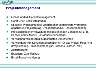 Projektmanagement
Einzel- und Multiprojektmanagement
Gantt-Chart und Histogramm
Spezielle Projektprozesse werden über vordefinierte Workflows
abgebildet (Projektantrag, Phasenabnahme, Ressourcenantrag)
Projektschablonenverwaltung mit bestehenden Vorlagen für z. B.
Prince2 und V-Modell (Individuell erweiterbar)
Verwaltung von beliebig zugeordneten Dokumenten
Verwendung von Dokumentenschablonen für das Projekt-Reporting
(Projektantrag, Stakeholderanalyse, Lessons Learned, etc.)
Zeiterfassung
Erweiteter Zugriffschutz
Email-Benachrichtigung
 
