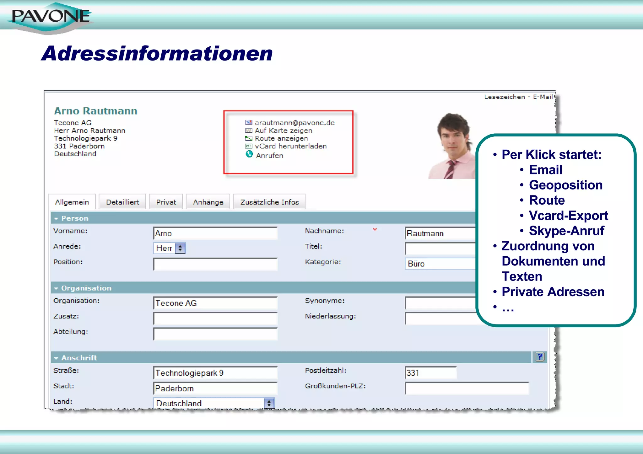 Adressinformationen



                      • Per Klick startet:
                           • Email
                           • Geoposition
                           • Route
                           • Vcard-Export
                           • Skype-Anruf
                      • Zuordnung von
                        Dokumenten und
                        Texten
                      • Private Adressen
                      •…
 