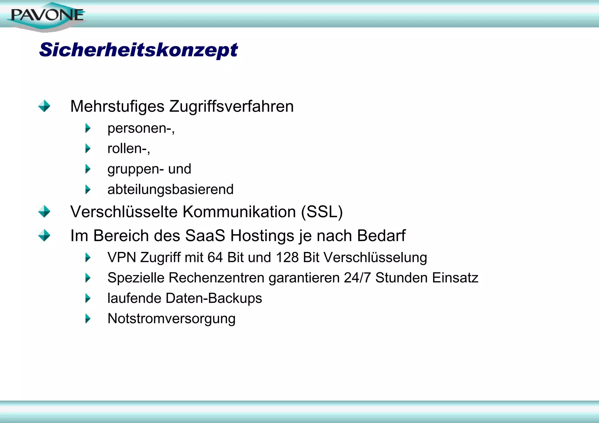 Sicherheitskonzept

  Mehrstufiges Zugriffsverfahren
      personen-,
      rollen-,
      gruppen- und
      abteilungsbasierend
  Verschlüsselte Kommunikation (SSL)
  Im Bereich des SaaS Hostings je nach Bedarf
      VPN Zugriff mit 64 Bit und 128 Bit Verschlüsselung
      Spezielle Rechenzentren garantieren 24/7 Stunden Einsatz
      laufende Daten-Backups
      Notstromversorgung
 