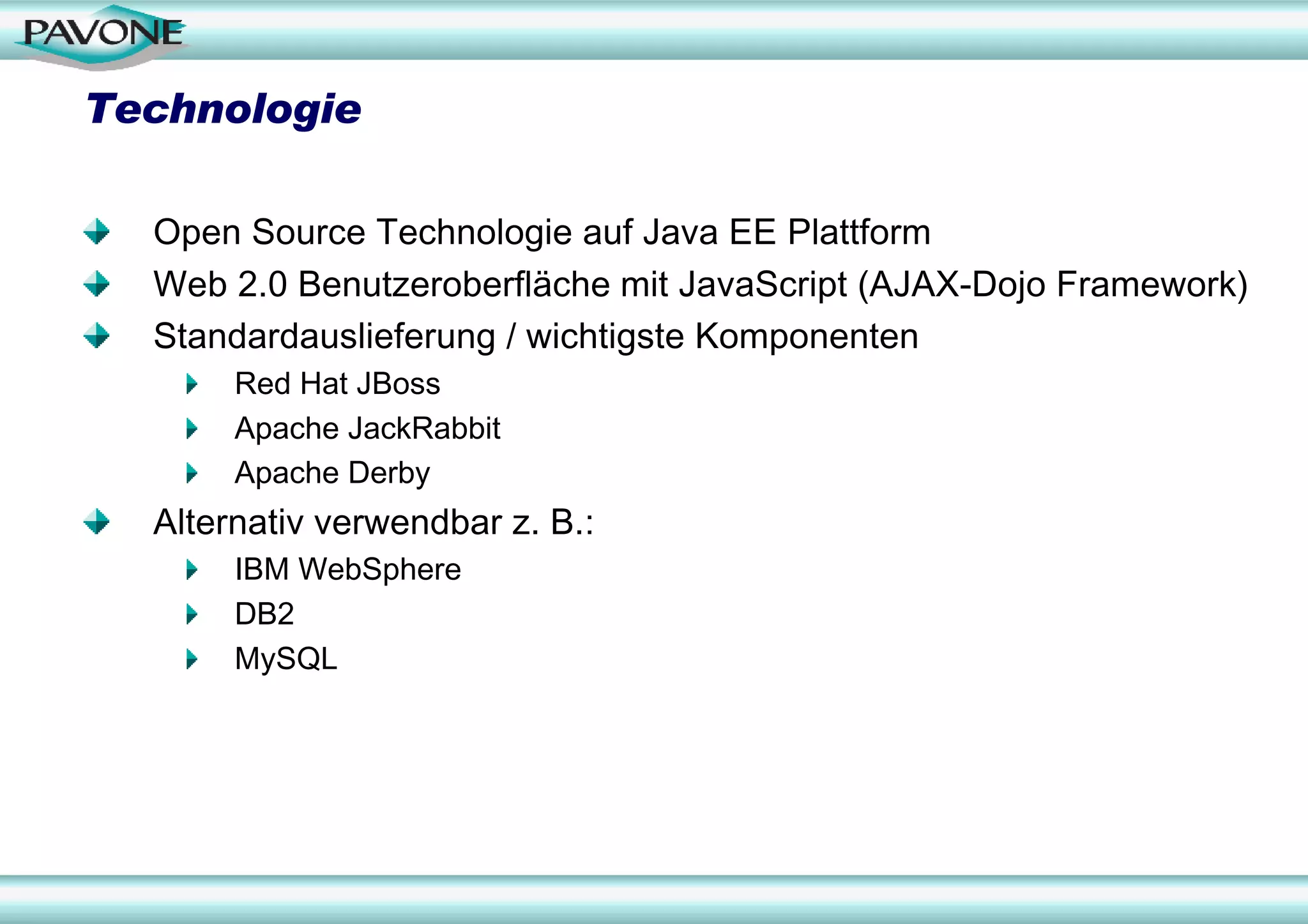 Technologie

  Open Source Technologie auf Java EE Plattform
  Web 2.0 Benutzeroberfläche mit JavaScript (AJAX-Dojo Framework)
  Standardauslieferung / wichtigste Komponenten
       Red Hat JBoss
       Apache JackRabbit
       Apache Derby
  Alternativ verwendbar z. B.:
       IBM WebSphere
       DB2
       MySQL
 