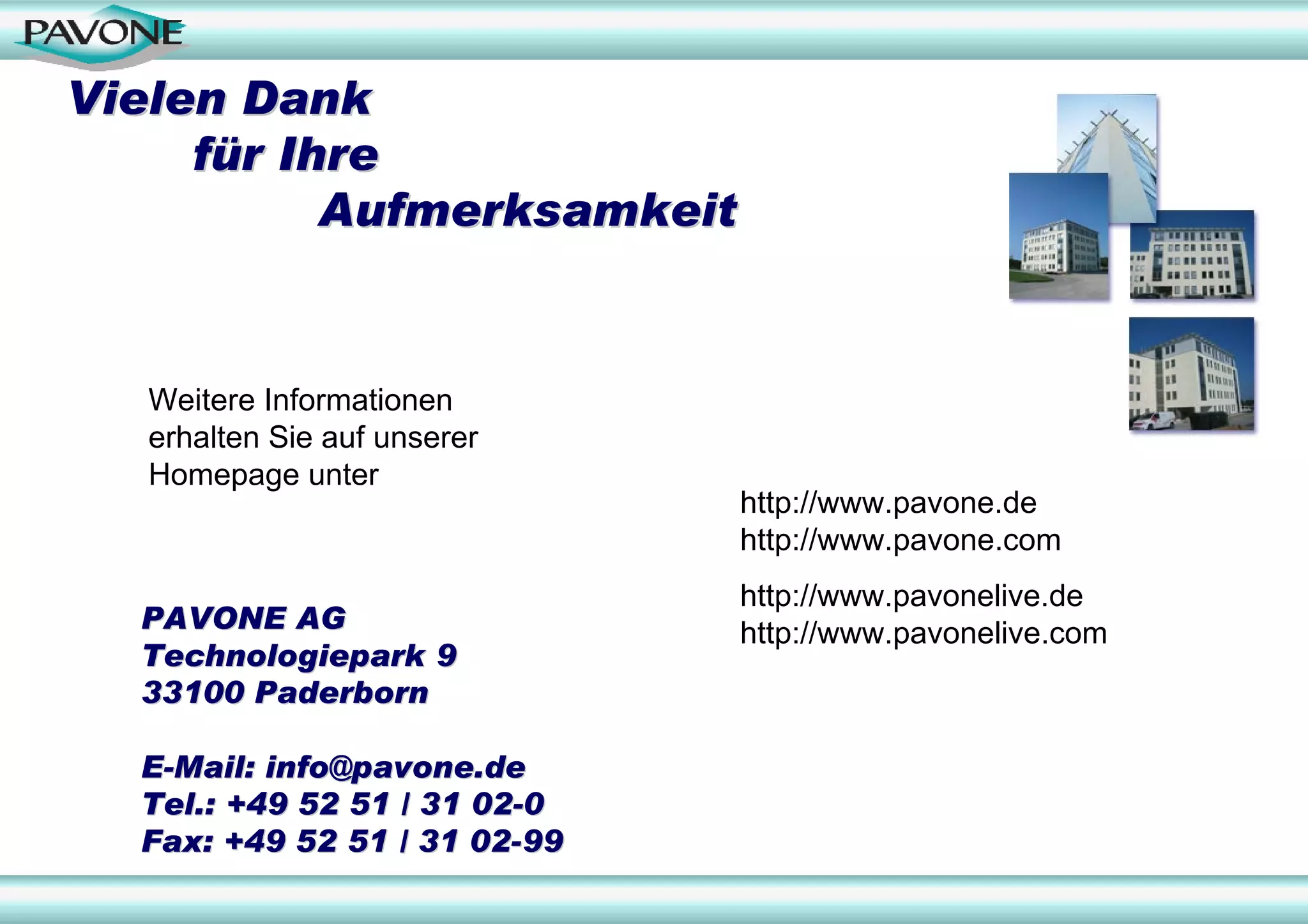 Vielen Dank
     für Ihre
           Aufmerksamkeit


   Weitere Informationen
   erhalten Sie auf unserer
   Homepage unter
                              http://www.pavone.de
                              http://www.pavone.com
                              http://www.pavonelive.de
  PAVONE AG                   http://www.pavonelive.com
  Technologiepark 9
  33100 Paderborn

  E-Mail: info@pavone.de
  Tel.: +49 52 51 / 31 02-0
  Fax: +49 52 51 / 31 02-99
 