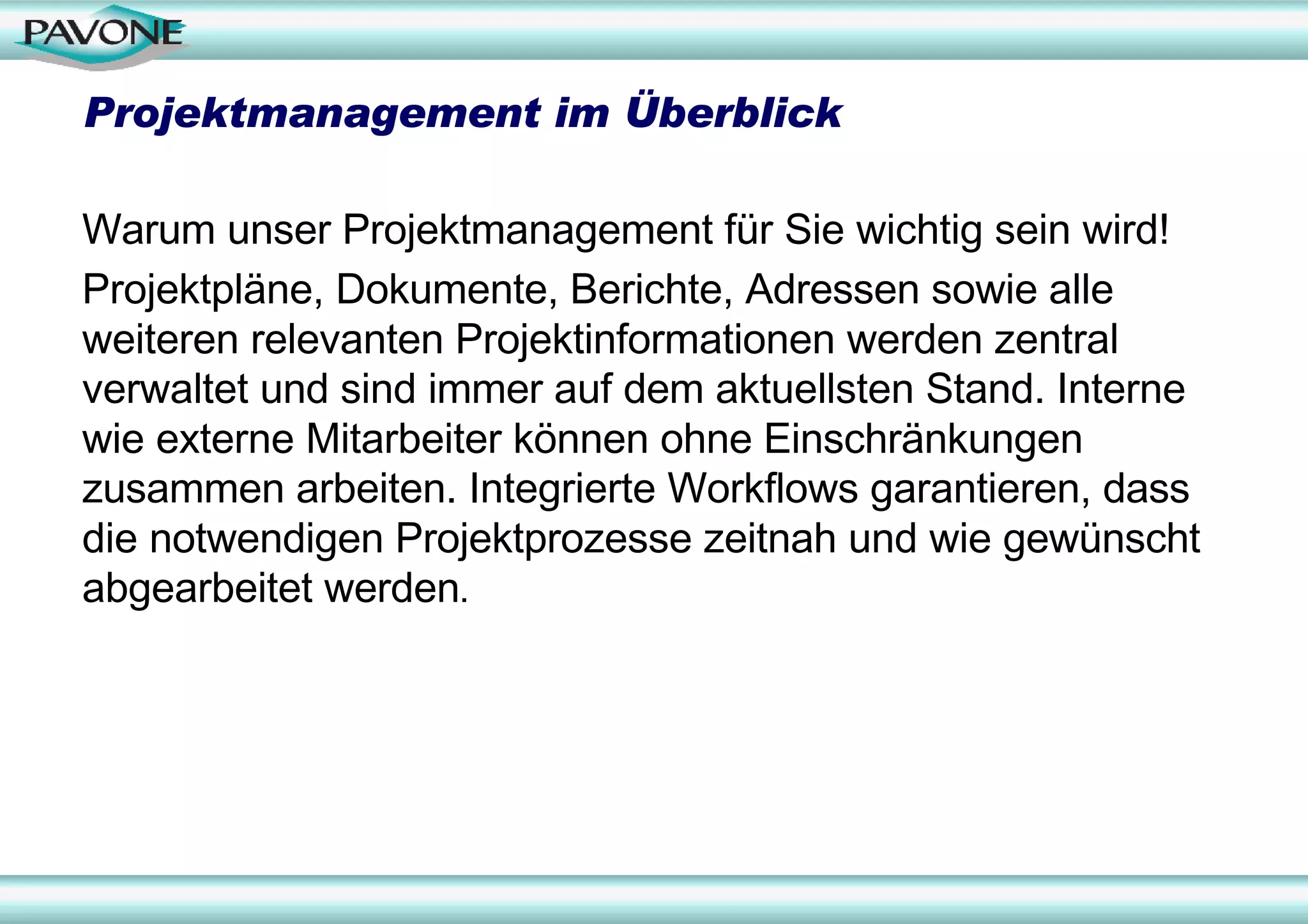 Projektmanagement im Überblick

Warum unser Projektmanagement für Sie wichtig sein wird!
Projektpläne, Dokumente, Berichte, Adressen sowie alle
weiteren relevanten Projektinformationen werden zentral
verwaltet und sind immer auf dem aktuellsten Stand. Interne
wie externe Mitarbeiter können ohne Einschränkungen
zusammen arbeiten. Integrierte Workflows garantieren, dass
die notwendigen Projektprozesse zeitnah und wie gewünscht
abgearbeitet werden.
 