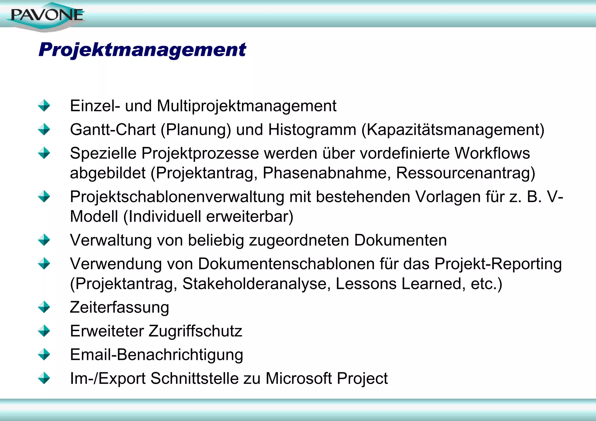 Projektmanagement

  Einzel- und Multiprojektmanagement
  Gantt-Chart (Planung) und Histogramm (Kapazitätsmanagement)
  Spezielle Projektprozesse werden über vordefinierte Workflows
  abgebildet (Projektantrag, Phasenabnahme, Ressourcenantrag)
  Projektschablonenverwaltung mit bestehenden Vorlagen für z. B. V-
  Modell (Individuell erweiterbar)
  Verwaltung von beliebig zugeordneten Dokumenten
  Verwendung von Dokumentenschablonen für das Projekt-Reporting
  (Projektantrag, Stakeholderanalyse, Lessons Learned, etc.)
  Zeiterfassung
  Erweiteter Zugriffschutz
  Email-Benachrichtigung
  Im-/Export Schnittstelle zu Microsoft Project
 