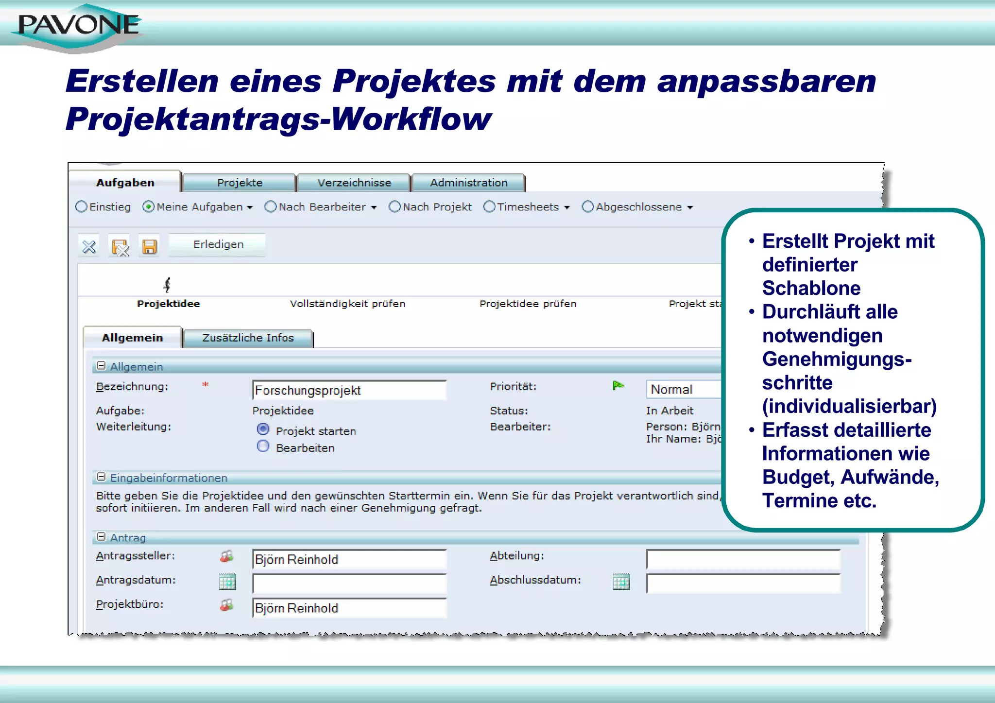 Erstellen eines Projektes mit dem anpassbaren
Projektantrags-Workflow


                                     • Erstellt Projekt mit
                                       definierter
                                       Schablone
                                     • Durchläuft alle
                                       notwendigen
                                       Genehmigungs-
                                       schritte
                                       (individualisierbar)
                                     • Erfasst detaillierte
                                       Informationen wie
                                       Budget, Aufwände,
                                       Termine etc.
 