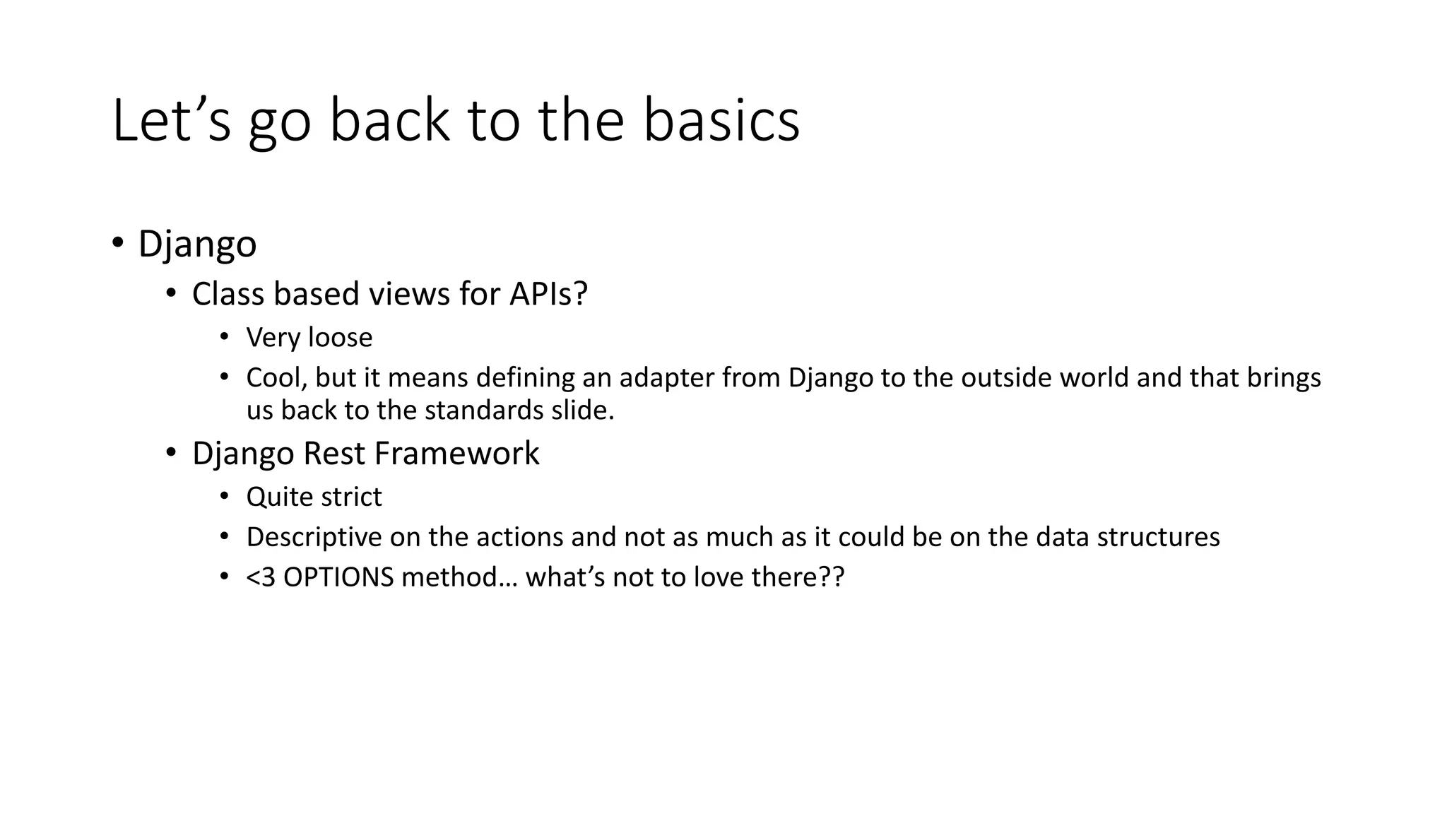 Let’s go back to the basics
• Django
• Class based views for APIs?
• Very loose
• Cool, but it means defining an adapter from Django to the outside world and that brings
us back to the standards slide.
• Django Rest Framework
• Quite strict
• Descriptive on the actions and not as much as it could be on the data structures
• <3 OPTIONS method… what’s not to love there??
 