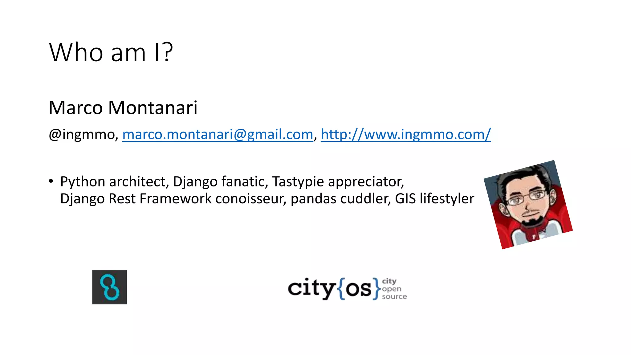 Who am I?
Marco Montanari
@ingmmo, marco.montanari@gmail.com, http://www.ingmmo.com/
• Python architect, Django fanatic, Tastypie appreciator,
Django Rest Framework conoisseur, pandas cuddler, GIS lifestyler
 