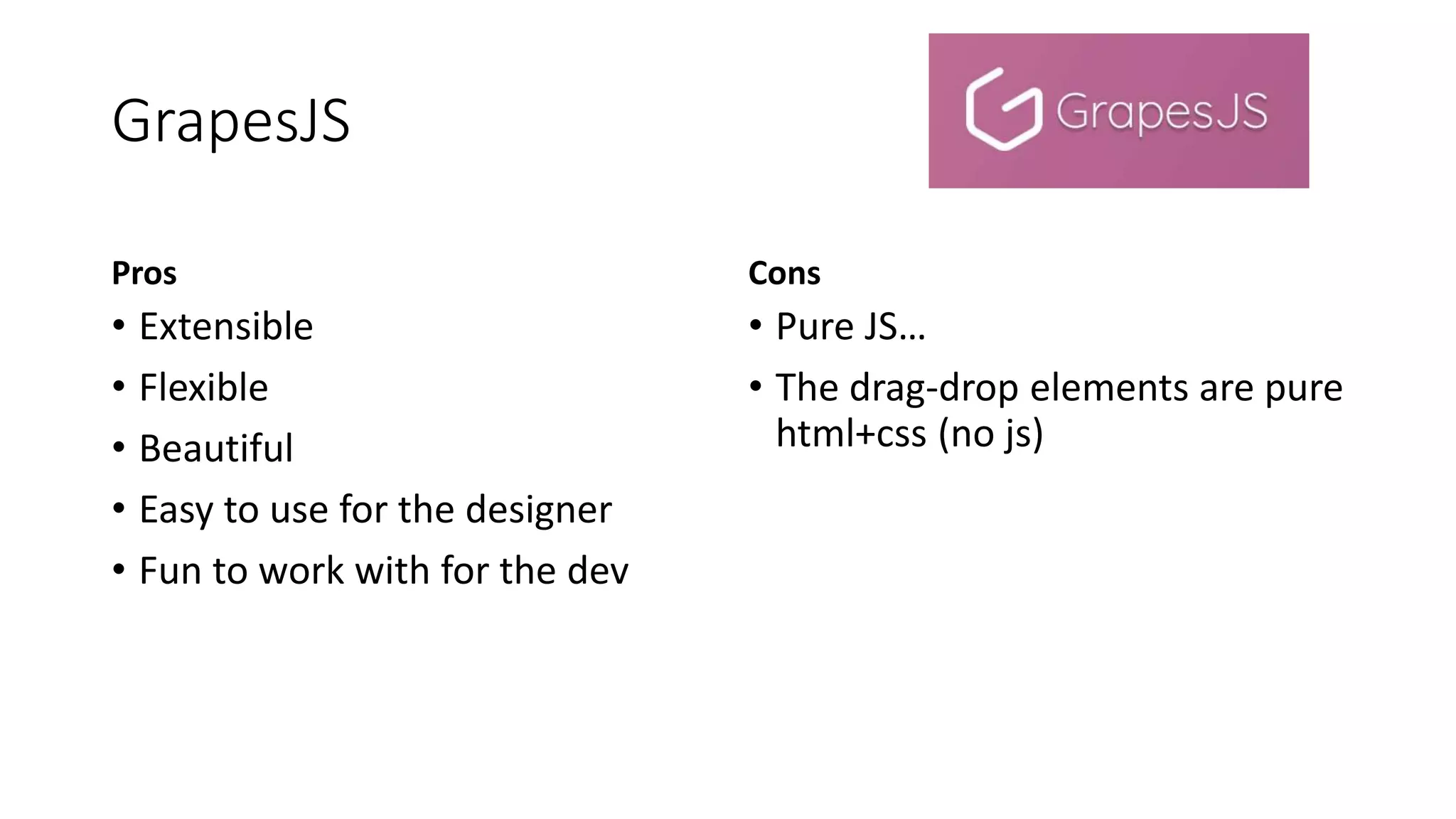 GrapesJS
Pros
• Extensible
• Flexible
• Beautiful
• Easy to use for the designer
• Fun to work with for the dev
Cons
• Pure JS…
• The drag-drop elements are pure
html+css (no js)
 