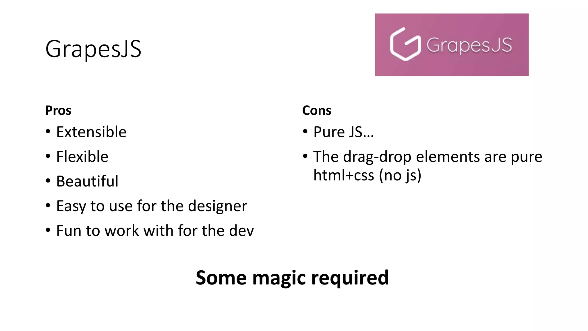 GrapesJS
Pros
• Extensible
• Flexible
• Beautiful
• Easy to use for the designer
• Fun to work with for the dev
Cons
• Pure JS…
• The drag-drop elements are pure
html+css (no js)
Some magic required
 