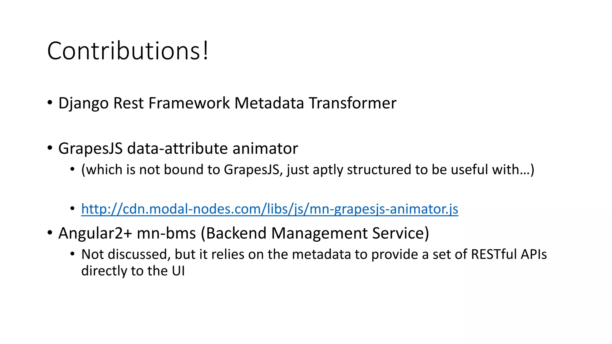 Contributions!
• Django Rest Framework Metadata Transformer
• GrapesJS data-attribute animator
• (which is not bound to GrapesJS, just aptly structured to be useful with…)
• http://cdn.modal-nodes.com/libs/js/mn-grapesjs-animator.js
• Angular2+ mn-bms (Backend Management Service)
• Not discussed, but it relies on the metadata to provide a set of RESTful APIs
directly to the UI
 