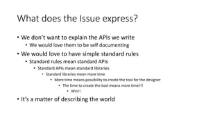 What does the Issue express?
• We don’t want to explain the APIs we write
• We would love them to be self documenting
• We would love to have simple standard rules
• Standard rules mean standard APIs
• Standard APIs mean standard libraries
• Standard libraries mean more time
• More time means possibility to create the tool for the designer
• The time to create the tool means more time!!!
• Win!!
• It’s a matter of describing the world
 