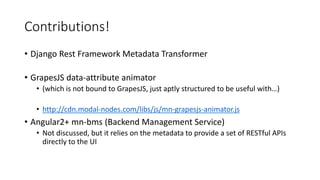 Contributions!
• Django Rest Framework Metadata Transformer
• GrapesJS data-attribute animator
• (which is not bound to GrapesJS, just aptly structured to be useful with…)
• http://cdn.modal-nodes.com/libs/js/mn-grapesjs-animator.js
• Angular2+ mn-bms (Backend Management Service)
• Not discussed, but it relies on the metadata to provide a set of RESTful APIs
directly to the UI
 