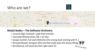 Who are we?
Modal Nodes – The Software Orchestra
• Lorenzo Gigli, Android + web front end dev
• Leonardo Montecchiari, iOS + IoT dev
• Jacopo Carletti, Full stack Web dev (the wrong stack starting with P...)
• Riccardo Biavati, Designer (the one that really does the heavy lifting)
• Me (Marco), Full stack dev (the right stack )
 