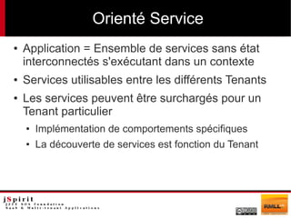 Orienté Service
●   Application = Ensemble de services sans état
    interconnectés s'exécutant dans un contexte
●   Services utilisables entre les différents Tenants
●   Les services peuvent être surchargés pour un
    Tenant particulier
    ●   Implémentation de comportements spécifiques
    ●   La découverte de services est fonction du Tenant
 