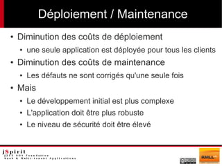 Déploiement / Maintenance
●   Diminution des coûts de déploiement
    ●   une seule application est déployée pour tous les clients
●   Diminution des coûts de maintenance
    ●   Les défauts ne sont corrigés qu'une seule fois
●   Mais
    ●   Le développement initial est plus complexe
    ●   L'application doit être plus robuste
    ●   Le niveau de sécurité doit être élevé
 