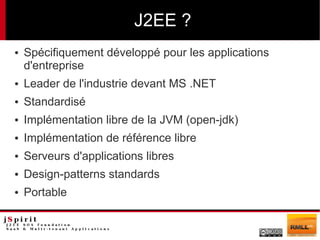 J2EE ?
●   Spécifiquement développé pour les applications
    d'entreprise
●   Leader de l'industrie devant MS .NET
●   Standardisé
●   Implémentation libre de la JVM (open-jdk)
●   Implémentation de référence libre
●   Serveurs d'applications libres
●   Design-patterns standards
●   Portable
 