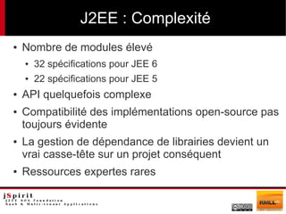 J2EE : Complexité
●   Nombre de modules élevé
    ●   32 spécifications pour JEE 6
    ●   22 spécifications pour JEE 5
●   API quelquefois complexe
●   Compatibilité des implémentations open-source pas
    toujours évidente
●   La gestion de dépendance de librairies devient un
    vrai casse-tête sur un projet conséquent
●   Ressources expertes rares
 