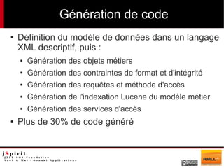 Génération de code
●   Définition du modèle de données dans un langage
    XML descriptif, puis :
    ●   Génération des objets métiers
    ●   Génération des contraintes de format et d'intégrité
    ●   Génération des requêtes et méthode d'accès
    ●   Génération de l'indexation Lucene du modèle métier
    ●   Génération des services d'accès
●   Plus de 30% de code généré
 
