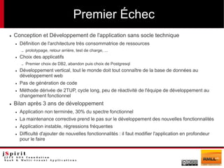 Premier Échec
●   Conception et Développement de l'application sans socle technique
    ●   Définition de l'architecture très consommatrice de ressources
        –   prototypage, retour arrière, test de charge, ...
    ●   Choix des applicatifs
        –   Premier choix de DB2, abandon puis choix de Postgresql
    ●   Développement vertical, tout le monde doit tout connaître de la base de données au
        développement web
    ●   Pas de génération de code
    ●   Méthode dérivée de 2TUP, cycle long, peu de réactivité de l'équipe de développement au
        changement fonctionnel
●   Bilan après 3 ans de développement
    ●   Application non terminée, 30% du spectre fonctionnel
    ●   La maintenance corrective prend le pas sur le développement des nouvelles fonctionnalités
    ●   Application instable, régressions fréquentes
    ●   Difficulté d'ajouter de nouvelles fonctionnalités : il faut modifier l'application en profondeur
        pour le faire
 