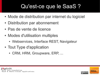 Qu'est-ce que le SaaS ?
●   Mode de distribution par internet du logiciel
●   Distribution par abonnement
●   Pas de vente de licence
●   Modes d'utilisation multiples
    ●   Webservices, Interface REST, Navigateur
●   Tout Type d'application
    ●   CRM, HRM, Groupware, ERP, ...
 