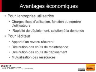 Avantages économiques
●   Pour l'entreprise utilisatrice
    ●   Charges fixes d'utilisation, fonction du nombre
        d'utilisateurs
    ●   Rapidité de déploiement, solution à la demande
●   Pour l'éditeur
    ●   Apport d'un revenu récurent
    ●   Diminution des coûts de maintenance
    ●   Diminution des coûts de déploiement
    ●   Mutualisation des ressources
 