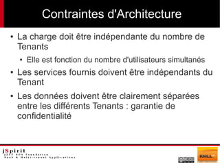 Contraintes d'Architecture
●   La charge doit être indépendante du nombre de
    Tenants
    ●   Elle est fonction du nombre d'utilisateurs simultanés
●   Les services fournis doivent être indépendants du
    Tenant
●   Les données doivent être clairement séparées
    entre les différents Tenants : garantie de
    confidentialité
 