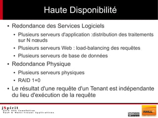 Haute Disponibilité
●   Redondance des Services Logiciels
    ●   Plusieurs serveurs d'application :distribution des traitements
        sur N nœuds
    ●   Plusieurs serveurs Web : load-balancing des requêtes
    ●   Plusieurs serveurs de base de données
●   Redondance Physique
    ●   Plusieurs serveurs physiques
    ●   RAID 1+0
●   Le résultat d'une requête d'un Tenant est indépendante
    du lieu d'exécution de la requête
 