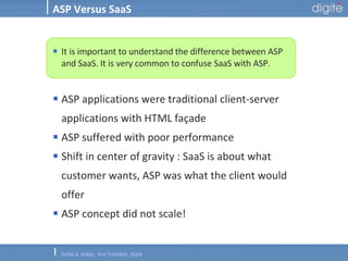 ASP Versus SaaS It is important to understand the difference between ASP and SaaS. It is very common to confuse SaaS with ASP. ASP applications were traditional client-server applications with HTML façade ASP suffered with poor performance Shift in center of gravity : SaaS is about what customer wants, ASP was what the client would offer ASP concept did not scale! 