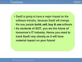 Summary SaaS  is  going to have a major impact on the software industry, because SaaS will change the way people  build, sell, buy & use  software As students of SCIT, you are the future of tomorrow’s IT industry. Hence you need to track SaaS very closely as it will have material impact on your future! 