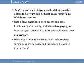 What is SaaS? SaaS is a software  delivery  method that provides access to software and its functions remotely as a Web-based service. SaaS allows organizations to access business functionality at a cost typically  less  than paying for licensed applications since SaaS pricing is based on  a  monthly fee .   Users don’t need to invest as much in hardware, server support, security audits  and need fewer in house IT staff 