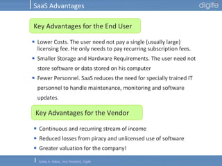SaaS Advantages Lower Costs. The user need not pay a single (usually large) licensing fee. He only needs to pay recurring subscription fees.  Smaller Storage and Hardware Requirements. The user need not store software or data stored on his computer  Fewer Personnel. SaaS reduces the need for specially trained IT personnel to handle maintenance, monitoring and software updates.  Key Advantages for the End User Continuous and recurring stream of income Reduced losses from piracy and unlicensed use of software Greater valuation for the company!  Key Advantages for the Vendor 