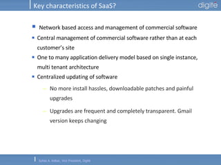 Key characteristics of SaaS? Network based access and management of commercial software Central management of commercial software rather than at each customer’s site One to many application delivery model based on single instance, multi tenant architecture Centralized updating of software No more install hassles, downloadable patches and painful upgrades Upgrades are frequent and completely transparent. Gmail version keeps changing 