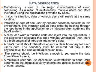 DATA SEGREGATION
 Multi-tenancy is one of the major characteristics of cloud
computing. As a result of multitenancy, multiple users can store
their data using the applications provided by SaaS.
 In such a situation, data of various users will reside at the same
location.
 Intrusion of data of one user by another becomes possible in this
environment. This intrusion can be done either by hacking through
the loop holes in the application or by injecting client code into the
SaaS system.
 A client can write a masked code and inject into the application. If
the application executes this code without verification, then there
is a high potential of intrusion into other’s data.
 A SaaS model should therefore ensure a clear boundary for each
user’s data. The boundary must be ensured not only at the
physical level but also at the application level.
 The service should be intelligent enough to segregate the data
from different users.
 A malicious user can use application vulnerabilities to hand- craft
parameters that bypass security checks and access sensitive data
of other tenants.
 