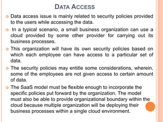 DATA ACCESS
 Data access issue is mainly related to security policies provided
to the users while accessing the data.
 In a typical scenario, a small business organization can use a
cloud provided by some other provider for carrying out its
business processes.
 This organization will have its own security policies based on
which each employee can have access to a particular set of
data.
 The security policies may entitle some considerations, wherein,
some of the employees are not given access to certain amount
of data.
 The SaaS model must be flexible enough to incorporate the
specific policies put forward by the organization. The model
must also be able to provide organizational boundary within the
cloud because multiple organization will be deploying their
business processes within a single cloud environment.
 