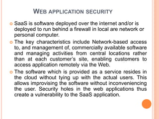 WEB APPLICATION SECURITY
 SaaS is software deployed over the internet and/or is
deployed to run behind a firewall in local are network or
personal computer.
 The key characteristics include Network-based access
to, and management of, commercially available software
and managing activities from central locations rather
than at each customer’s site, enabling customers to
access application remotely via the Web.
 The software which is provided as a service resides in
the cloud without tying up with the actual users. This
allows improvising the software without inconveniencing
the user. Security holes in the web applications thus
create a vulnerability to the SaaS application.
 
