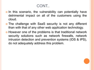 CONT..
 In this scenario, the vulnerability can potentially have
detrimental impact on all of the customers using the
cloud.
 The challenge with SaaS security is not any different
than with that of any other web application technology.
 However one of the problems is that traditional network
security solutions such as network firewalls, network
intrusion detection and prevention systems (IDS & IPS),
do not adequately address this problem.
 