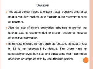 BACKUP
 The SaaS vendor needs to ensure that all sensitive enterprise
data is regularly backed up to facilitate quick recovery in case
of disasters.
 Also the use of strong encryption schemes to protect the
backup data is recommended to prevent accidental leakage
of sensitive information.
 In the case of cloud vendors such as Amazon, the data at rest
in S3 is not encrypted by default. The users need to
separately encrypt their data and backups so that it cannot be
accessed or tampered with by unauthorized parties.
 