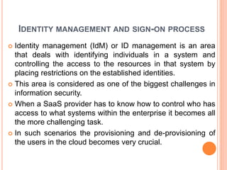 IDENTITY MANAGEMENT AND SIGN-ON PROCESS
 Identity management (IdM) or ID management is an area
that deals with identifying individuals in a system and
controlling the access to the resources in that system by
placing restrictions on the established identities.
 This area is considered as one of the biggest challenges in
information security.
 When a SaaS provider has to know how to control who has
access to what systems within the enterprise it becomes all
the more challenging task.
 In such scenarios the provisioning and de-provisioning of
the users in the cloud becomes very crucial.
 